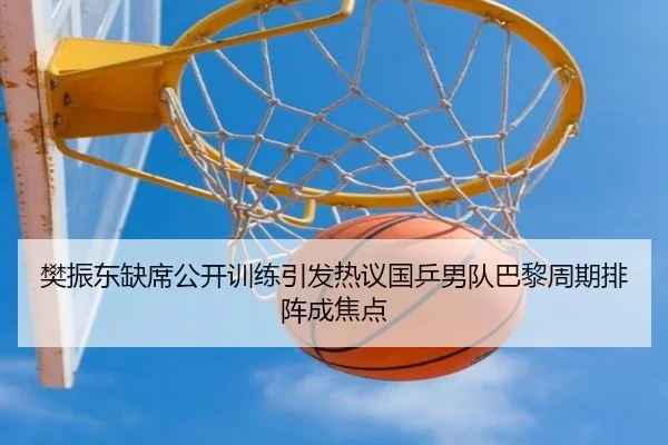 樊振东缺席公开训练引发热议国乒男队巴黎周期排阵成焦点