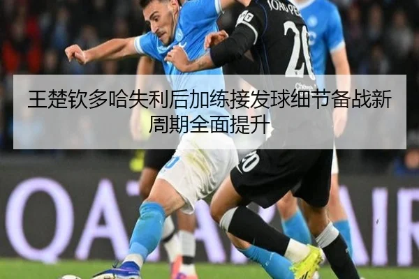 王楚钦多哈失利后加练接发球细节备战新周期全面提升